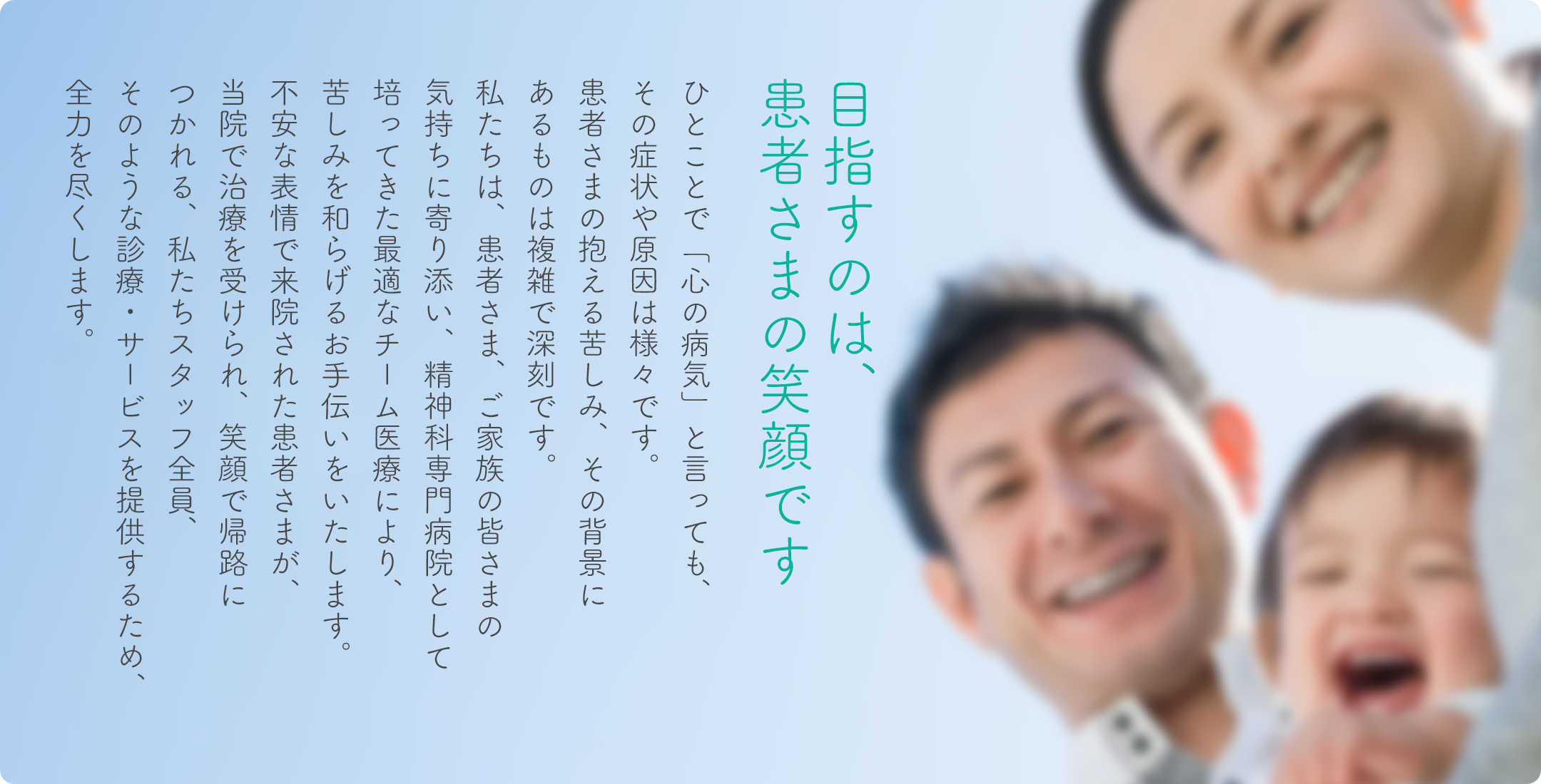 目指すのは、患者さまの笑顔です。

ひとことで「心の病気」と言っても、
その症状や原因は様々です。
患者さまの抱える苦しみは深刻で、
その背景も複雑です。
私たちは、患者さま、ご家族の皆さまの
気持ちに寄り添い、精神科専門病院として
培ってきた最適なチーム医療により、
苦しみを和らげるお手伝いをいたします。
不安な表情で来院された患者さまが、
当院で治療を受けられ、笑顔で帰路につかれる、
私たちスタッフ全員、
そのような診療・サービスを提供するため、
全力を尽くします。