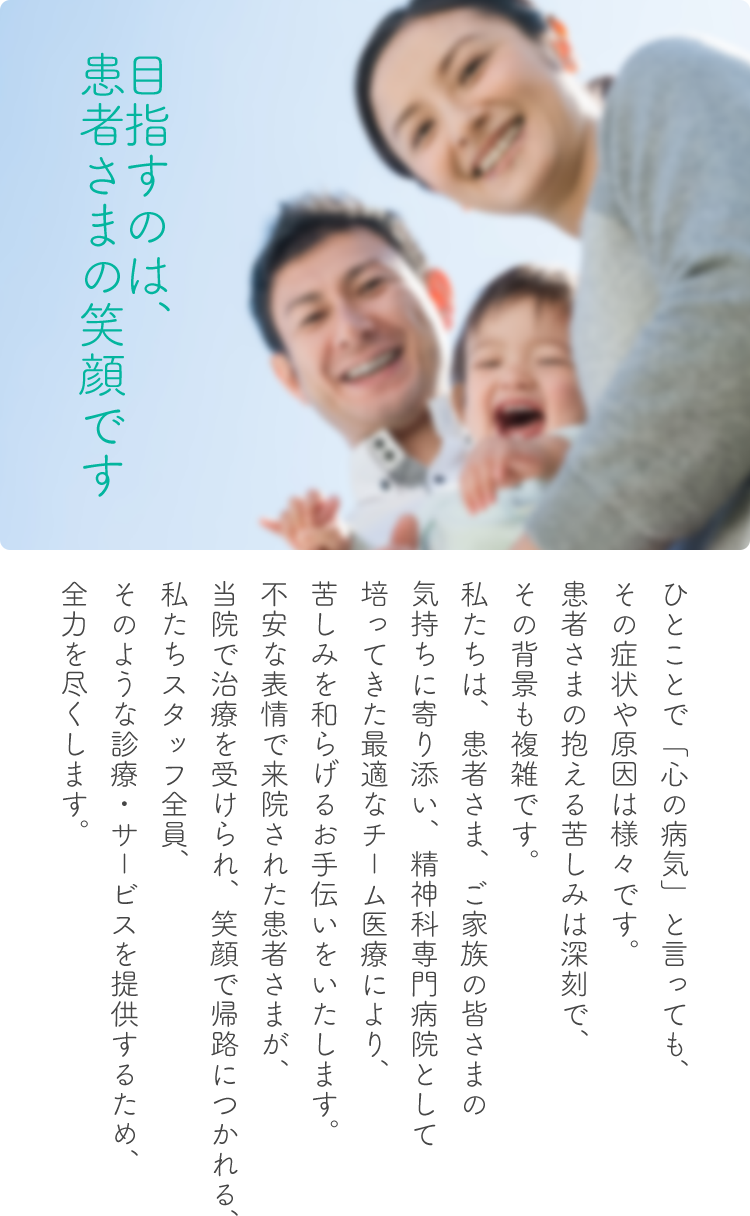 目指すのは、患者さまの笑顔です。

ひとことで「心の病気」と言っても、
その症状や原因は様々です。
患者さまの抱える苦しみは深刻で、
その背景も複雑です。
私たちは、患者さま、ご家族の皆さまの
気持ちに寄り添い、精神科専門病院として
培ってきた最適なチーム医療により、
苦しみを和らげるお手伝いをいたします。
不安な表情で来院された患者さまが、
当院で治療を受けられ、笑顔で帰路につかれる、
私たちスタッフ全員、
そのような診療・サービスを提供するため、
全力を尽くします。